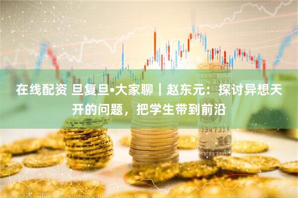 在线配资 旦复旦•大家聊｜赵东元：探讨异想天开的问题，把学生带到前沿
