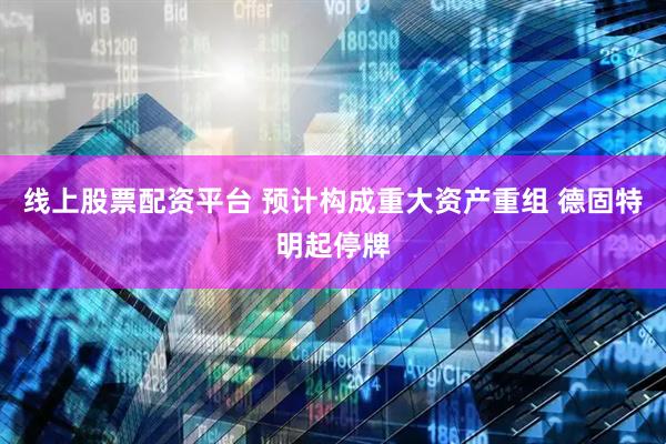 线上股票配资平台 预计构成重大资产重组 德固特明起停牌
