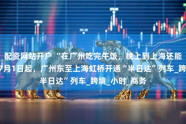 配资网站开户 “在广州吃完午饭，晚上到上海还能赶上晚餐”！7月1日起，广州东至上海虹桥开通“半日达”列车_跨境_小时_商务