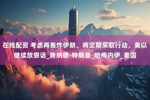 在线配资 考虑再轰炸伊朗、将定期采取行动，美以继续放狠话_唐纳德·特朗普_哈梅内伊_美国