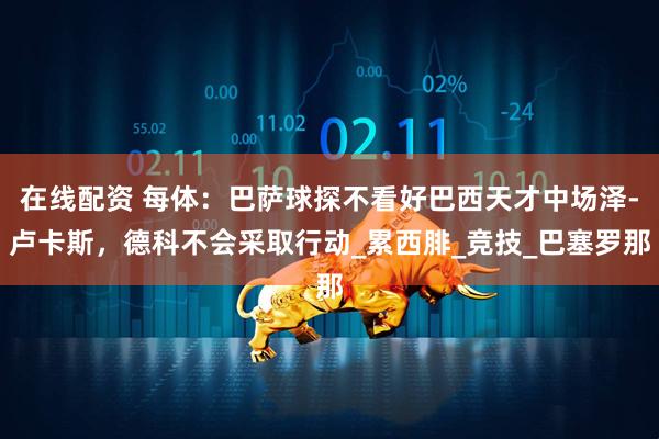 在线配资 每体：巴萨球探不看好巴西天才中场泽-卢卡斯，德科不会采取行动_累西腓_竞技_巴塞罗那