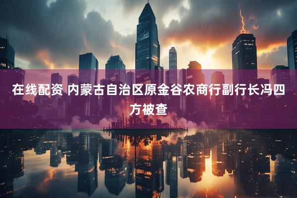 在线配资 内蒙古自治区原金谷农商行副行长冯四方被查
