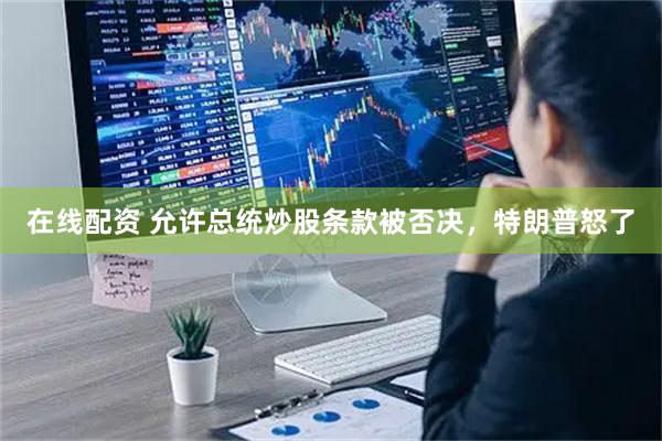 在线配资 允许总统炒股条款被否决，特朗普怒了