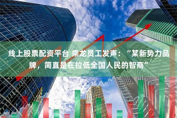 线上股票配资平台 乘龙员工发声：“某新势力品牌，简直是在拉低全国人民的智商”