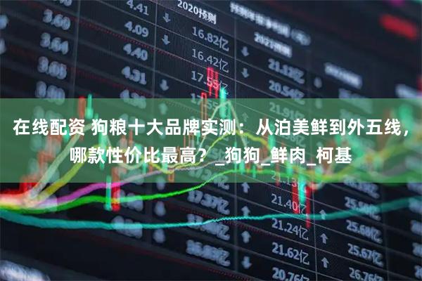 在线配资 狗粮十大品牌实测：从泊美鲜到外五线，哪款性价比最高？_狗狗_鲜肉_柯基