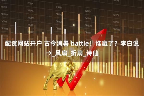 配资网站开户 古今消暑 battle！谁赢了？李白说→_风扇_折扇_诗仙