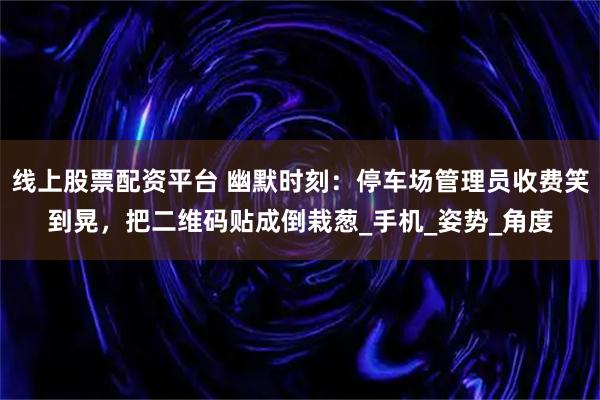 线上股票配资平台 幽默时刻：停车场管理员收费笑到晃，把二维码贴成倒栽葱_手机_姿势_角度