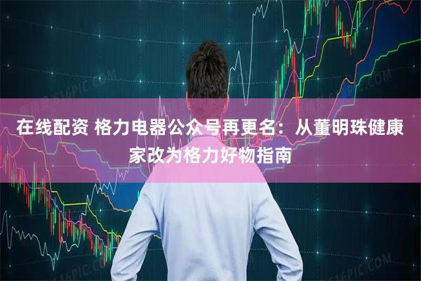 在线配资 格力电器公众号再更名：从董明珠健康家改为格力好物指南