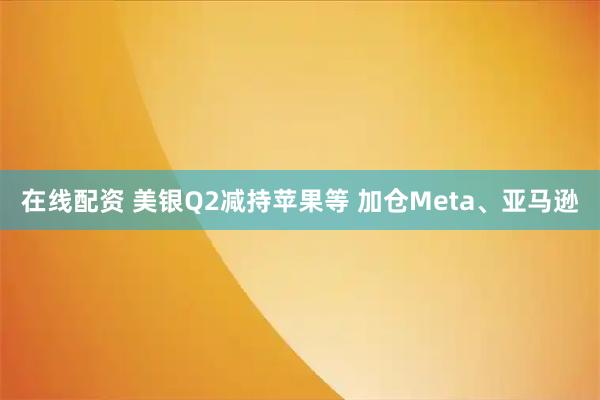 在线配资 美银Q2减持苹果等 加仓Meta、亚马逊