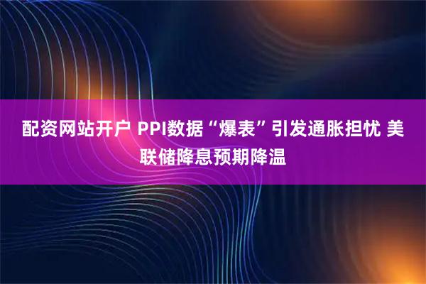 配资网站开户 PPI数据“爆表”引发通胀担忧 美联储降息预期降温