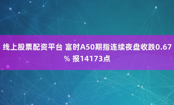 线上股票配资平台 富时A50期指连续夜盘收跌0.67% 报14173点