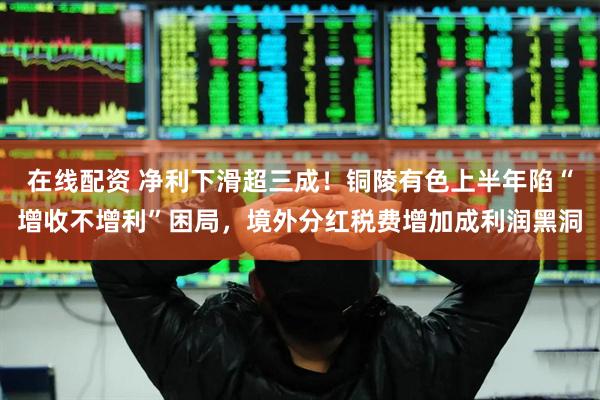 在线配资 净利下滑超三成！铜陵有色上半年陷“增收不增利”困局，境外分红税费增加成利润黑洞