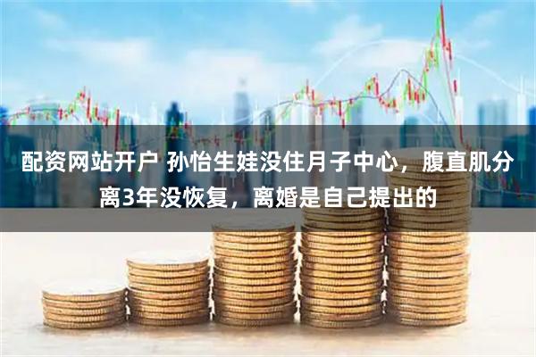 配资网站开户 孙怡生娃没住月子中心，腹直肌分离3年没恢复，离婚是自己提出的
