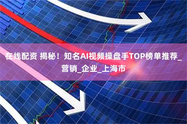 在线配资 揭秘！知名AI视频操盘手TOP榜单推荐_营销_企业_上海市