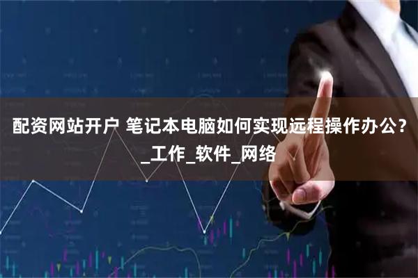 配资网站开户 笔记本电脑如何实现远程操作办公？_工作_软件_网络